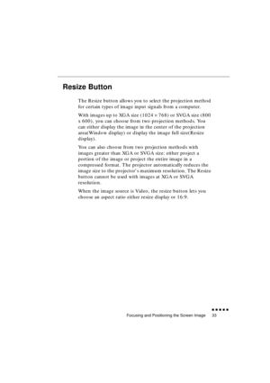 Page 51 
Focusing and Positioning the Screen Image 
               
33 
Resize Button  
The Resize button allows you to select the projection method 
for certain types of image input signals from a computer.
With images up to XGA size (1024  
× 
 768) or SVGA size (800 
x 600), you can choose from two projection methods. You 
can either display the image in the center of the projection 
area(Window display) or display the image full size(Resize 
display).
You can also choose from two projection methods...