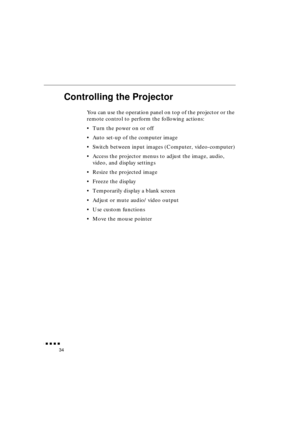 Page 52 
               
34 
Controlling the Projector 
You can use the operation panel on top of the projector or the 
remote control to perform the following actions:
•Turn the power on or off
•Auto set-up of the computer image
•Switch between input images (Computer, video-computer)
•Access the projector menus to adjust the image, audio, 
video, and display settings
•Resize the projected image
•Freeze the display
•Temporarily display a blank screen
•Adjust or mute audio/video output
•Use custom...