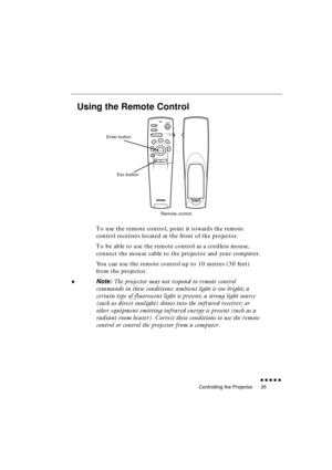 Page 53 
Controlling the Projector 
               
35 
Using the Remote Control 
To use the remote control, point it towards the remote 
control receivers located at the front of the projector.
To be able to use the remote control as a cordless mouse, 
connect the mouse cable to the projector and your computer.
You can use the remote control up to 10 metres (30 feet) 
from the projector. 
♦ 
Note:  
The projector may not respond to remote control 
commands in these conditions: ambient light is too...