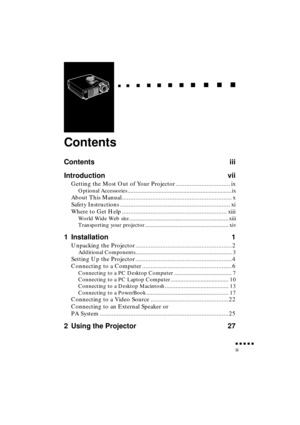 Page 7 
               
iii 
  
  

 
    
   
 
        
  
 
      
 
   
    
 
     
 
      
 
      
    
  

 
    
  
 
      

 
      
 
       

 
       
 
       

 
Contents 
Contents iii
Introduction vii 
Getting the Most Out of Your Projector ................................ ix 
Optional Accessories ...................................................................ix 
About This Manual................................................................. x
Safety Instructions...