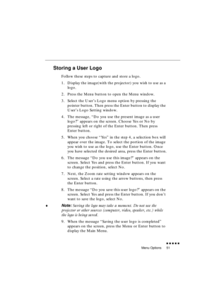 Page 69 
Menu Options 
               
51 
Storing a User Logo 
Follow these steps to capture and store a logo.
1. Display the image(with the projector) you wish to use as a 
logo.
2. Press the Menu button to open the Menu window.
3. Select the User’s Logo menu option by pressing the 
pointer button. Then press the Enter button to display the 
User’s Logo Setting window.
4. The message, “Do you use the present image as a user 
logo?” appears on the screen. Choose Yes or No by 
pressing left or right of...