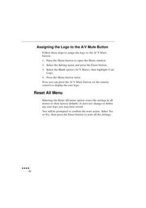 Page 70 
               
52 
Assigning the Logo to the A/V Mute Button 
Follow these steps to assign the logo to the A/V Mute 
button:
1. Press the Menu button to open the Menu window.
2. Select the Setting menu and press the Enter button.
3. Select the Blank option (A/V Mute), then highlight User 
Logo.
4. Press the Menu button twice.
Now you can press the A/V Mute button on the remote 
control to display the user logo. 
Reset All Menu 
Selecting the Reset All menu option resets the settings in all...