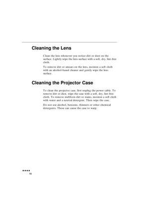 Page 74 
               
56 
Cleaning the Lens 
Clean the lens whenever you notice dirt or dust on the 
surface. Lightly wipe the lens surface with a soft, dry, lint-free 
cloth.
To remove dirt or smears on the lens, moisten a soft cloth 
with an alcohol-based cleaner and gently wipe the lens 
surface. 
Cleaning the Projector Case 
To clean the projector case, first unplug the power cable. To 
remove dirt or dust, wipe the case with a soft, dry, lint-free 
cloth. To remove stubborn dirt or stains,...