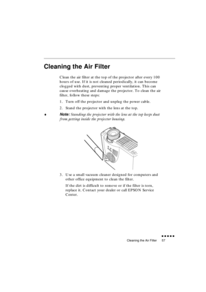 Page 75 
Cleaning the Air Filter 
               
57 
Cleaning the Air Filter 
Clean the air filter at the top of the projector after every 100 
hours of use. If it is not cleaned periodically, it can become 
clogged with dust, preventing proper ventilation. This can 
cause overheating and damage the projector. To clean the air 
filter, follow these steps:
1. Turn off the projector and unplug the power cable.
2. Stand the projector with the lens at the top. 
♦ 
Note:  
Standing the projector with the...