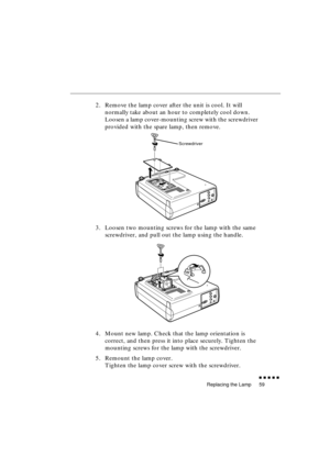 Page 77 
Replacing the Lamp 
               
59 
2. Remove the lamp cover after the unit is cool. It will 
normally take about an hour to completely cool down. 
Loosen a lamp cover-mounting screw with the screwdriver 
provided with the spare lamp, then remove.
3. Loosen two mounting screws for the lamp with the same 
screwdriver, and pull out the lamp using the handle.
4. Mount new lamp. Check that the lamp orientation is 
correct, and then press it into place securely. Tighten the 
mounting screws for...