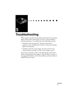 Page 79 
  
  

 
    
   
 
        
  
 
      
 
   
    
 
     
 
      
 
      
    
  

 
    
  
 
      

 
      
 
       

 
       
 
       

 
               
61 
5 
Troubleshooting 
T 
his chapter describes the problems indicated by the warning 
lights and provides information on how to solve problems 
with the projector. It is divided into the following sections:
•Problems with the projector. See this section if the 
projector is not working and to find out what the...