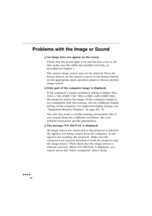 Page 82 
               
64 
Problems with the Image or Sound 
❑ 
An image does not appear on the screen. 
Check that the power light is on and the lens cover is off. 
Also make sure the cables are installed correctly, as 
described in Chapter 1.
The correct image source may not be selected. Press the 
Source button on the remote control or the Source button 
on the appropriate input operation panel to choose another 
image source.  
❑ 
Only part of the computer image is displayed. 
If the computer’s...