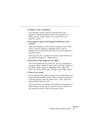 Page 83 
Problems with the Image or Sound 
               
65 
❑ 
A blank screen is displayed. 
The computer signal cannot be interpreted by the 
projector. Verify the display format (see page 69, 70). 
When you see a blank screen, you cannot access the 
projector menus. 
❑ 
The image or parts of the image are blurred or not 
in focus. 
Adjust the Brightness and Contrast settings on the Video 
menu. If you’re viewing a computer image, also try 
adjusting the Tracking and Sync buttons on the projector’s...