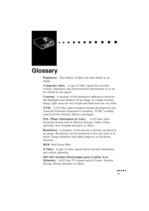 Page 91 
  
  

 
    
   
 
        
  
 
      
 
   
    
 
     
 
      
 
      
    
  

 
    
  
 
      

 
      
 
       

 
       
 
       

 
               
73 
Glossary 
Brightness.  
The balance of light and dark shades in an 
image. 
Composite video. 
 A type of video signal that encodes 
colours, luminance and sychronization information so it can 
be carried in one signal. 
Contrast.  
A measure of the luminance differences between 
the highlights and shadows of an...