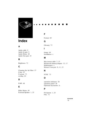 Page 93 
               
75 
  
  

 
    
   
 
        
  
 
      
 
   
    
 
     
 
      
 
      
    
  

 
    
  
 
      

 
      
 
       

 
       
 
       

 
Index 
A 
Audio cable  9
Audio In jack  9
Audio Menu  48
Audio Out jack  25 
B 
Brightness  73 
C 
Cleaning the Air Filter  57
Color  47
Contrast  73
cooling  62 
D 
DAR  viii 
E 
Effect Menu  49
External Speaker  1, 25 
F 
Format  69 
G 
Glossary  73 
I 
Image  64
Installation  x 
M 
Mac mouse cable  2, 15...