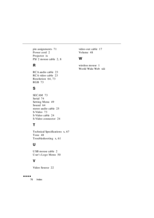 Page 94 
Index 
               
76 
pin assignments  71
Power cord  2
Projector  ix
PS/2 mouse cable  2, 8 
R 
RCA audio cable  23
RCA video cable  23
Resolution  64, 73
RGB  73 
S 
SECAM  73
Serial  74
Setting Menu  49
Sound  64
stereo audio cable  25
S-Video  73
S-Video cable  24
S-Video connector  24 
T 
Technical Specifications  x, 67
Tone  48
Troubleshooting  x, 61 
U 
USB mouse cable  2
Users Logo Menu  50 
V 
Video Source  22video-out cable  17
Volume  48 
W 
wireless mouse  1
World Wide Web  xiii 