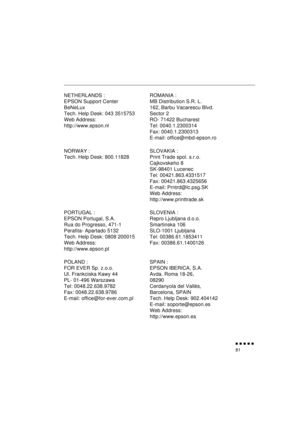 Page 99 
               
81 
NETHERLANDS :
EPSON Support Center
BeNeLux
Tech. Help Desk: 043 3515753
Web Address: 
http://www.epson.nlROMANIA :
MB Distribution S.R. L.
162, Barbu Vacarescu Blvd.
Sector 2
RO- 71422 Bucharest
Tel: 0040.1.2300314
Fax: 0040.1.2300313
E-mail: office@mbd-epson.ro
NORWAY :
Tech. Help Desk: 800.11828SLOVAKIA :
Print Trade spol. s.r.o.
Cajkovskeho 8
SK-98401 Lucenec
Tel: 00421.863.4331517
Fax: 00421.863.4325656
E-mail: Prntrd@lc.psg.SK
Web Address: 
http://www.printtrade.sk...