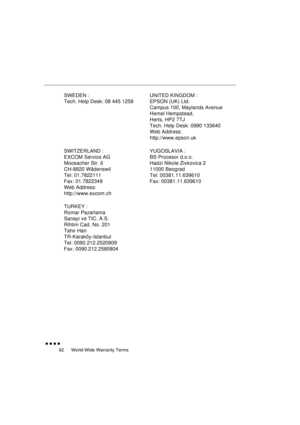 Page 100 
World-Wide Warranty Terms 
               
82 
SWEDEN :
Tech. Help Desk: 08 445 1258UNITED KINGDOM :
EPSON (UK) Ltd.
Campus 100, Maylands Avenue
Hemel Hempstead, 
Herts, HP2 7TJ
Tech. Help Desk: 0990 133640
Web Address:
http://www.epson.uk
SWITZERLAND :
EXCOM Service AG
Moosacher Str. 6
CH-8820 Wädenswil
Tel: 01.7822111
Fax: 01.7822349
Web Address:
http://www.excom.chYUGOSLAVIA :
BS Procesor d.o.o.
Hadzi Nikole Zivkovica 2
11000 Beograd
Tel: 00381.11.639610
Fax: 00381.11.639610
TURKEY :
Romar...