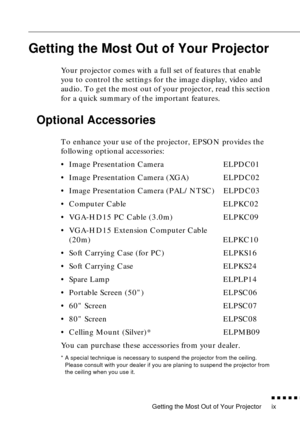 Page 11 
Getting the Most Out of Your Projector 
          

 
ix 
Getting the Most Out of Your Projector 
Your projector comes with a full set of features that enable 
you to control the settings for the image display, video and 
audio. To get the most out of your projector, read this section 
for a quick summary of the important features. 
Optional Accessories 
To enhance your use of the projector, EPSON provides the 
following optional accessories:
•Image Presentation Camera ELPDC01
•Image Presentation...