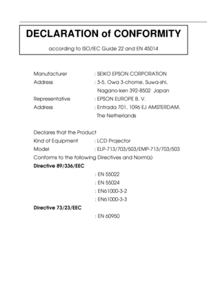 Page 105DECLARATION of CONFORMITY
according to ISO/IEC Guide 22 and EN 45014
Manufacturer : SEIKO EPSON CORPORATION
Address : 3-5, Owa 3-chome, Suwa-shi,
Nagano-ken 392-8502  Japan
Representative : EPSON EUROPE B. V.
Address : Entrada 701, 1096 EJ AMSTERDAM,
The Netherlands
Declares that the Product
Kind of Equipment : LCD Projector
Model    : ELP-713/703/503/EMP-713/703/503
Conforms to the following Directives and Norm(s)
Directive 89/336/EEC
: EN 55022
: EN 55024
: EN61000-3-2
: EN61000-3-3
Directive...