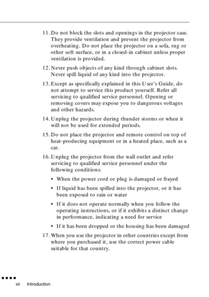 Page 14 
Introduction 
         
xii 
11. Do not block the slots and openings in the projector case. 
They provide ventilation and prevent the projector from 
overheating. Do not place the projector on a sofa, rug or 
other soft surface, or in a closed-in cabinet unless proper 
ventilation is provided.
12. Never push objects of any kind through cabinet slots. 
Never spill liquid of any kind into the projector.
13. Except as specifically explained in this User’s Guide, do 
not attempt to service this product...