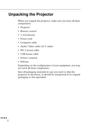 Page 18        
2
Unpacking the Projector
When you unpack the projector, make sure you have all these 
components:
•Projector
•Remote control
•2 AA batteries
•Power cord
•Computer cable
•Audio/Video cable (A/V cable)
•PS/2 mouse cable
•USB mouse cable
•Owner’s manual
•Softcase
Depending on the configuration of your equipment, you may 
not need all these components.
Save all packaging materials in case you need to ship the 
projector in the future. It should be transported in its original 
packaging or the...