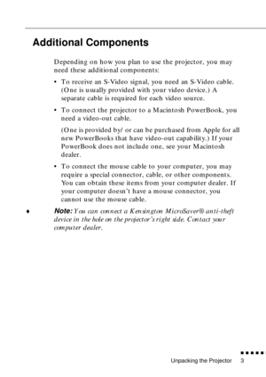 Page 19Unpacking the Projector
          
3
Additional Components
Depending on how you plan to use the projector, you may 
need these additional components:
•To receive an S-Video signal, you need an S-Video cable. 
(One is usually provided with your video device.) A 
separate cable is required for each video source.
•To connect the projector to a Macintosh PowerBook, you 
need a video-out cable. 
(One is provided by/or can be purchased from Apple for all 
new PowerBooks that have video-out capability.)...