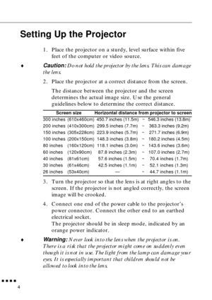 Page 20        
4
Setting Up the Projector
1. Place the projector on a sturdy, level surface within five 
feet of the computer or video source.
♦Caution: Do not hold the projector by the lens. This can damage 
the lens.
2. Place the projector at a correct distance from the screen.
The distance between the projector and the screen 
determines the actual image size. Use the general 
guidelines below to determine the correct distance.
3. Turn the projector so that the lens is at right angles to the 
screen. If...