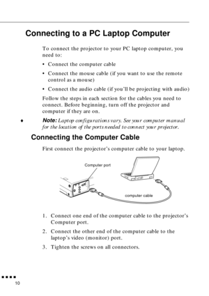 Page 26 
         
10  Connecting to a PC Laptop Computer   To connect the projector to your PC laptop computer, you 
need to:
•Connect the computer cable
•Connect the mouse cable (if you want to use the remote 
control as a mouse)
•Connect the audio cable (if you’ll be projecting with audio)
Follow the steps in each section for the cables you need to 
connect. Before beginning, turn off the projector and 
computer if they are on.
  ♦
  Note: 
  Laptop configurations vary. See your computer manual 
for the...