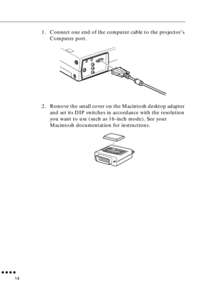 Page 30 
         
14  1. Connect one end of the computer cable to the projector’s 
Computer port.
2. Remove the small cover on the Macintosh desktop adapter 
and set its DIP switches in accordance with the resolution 
you want to use (such as 16-inch mode). See your 
Macintosh documentation for instructions. 