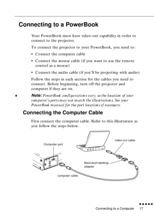 Page 33 
Connecting to a Computer 
          

 
17  Connecting to a PowerBook   Your PowerBook must have video-out capability in order to 
connect to the projector. 
To connect the projector to your PowerBook, you need to:
•Connect the computer cable
•Connect the mouse cable (if you want to use the remote 
control as a mouse)
•Connect the audio cable (if you’ll be projecting with audio)
Follow the steps in each section for the cables you need to 
connect. Before beginning, turn off the projector and...