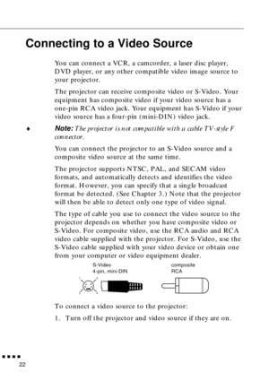 Page 38        
22
Connecting to a Video Source
You can connect a VCR, a camcorder, a laser disc player, 
DVD player, or any other compatible video image source to 
your projector.
The projector can receive composite video or S-Video. Your 
equipment has composite video if your video source has a 
one-pin RCA video jack. Your equipment has S-Video if your 
video source has a four-pin (mini-DIN) video jack.
♦Note: The projector is not compatible with a cable TV-style F 
connector.
You can connect the...