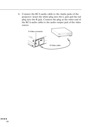 Page 40        
24
6. Connect the RCA audio cable to the Audio jacks of the 
projector: insert the white plug into the L jack and the red 
plug into the R jack. Connect the plug at the other end of 
the RCA audio cable to the audio output jack of the video 
source.
S-Video connector
S-Video cable 