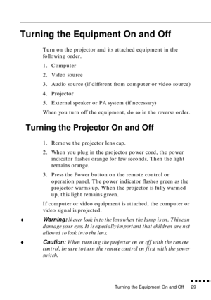 Page 45Turning the Equipment On and Off
          
29
Turning the Equipment On and Off
Turn on the projector and its attached equipment in the 
following order.
1. Computer
2. Video source
3. Audio source (if different from computer or video source)
4. Projector
5. External speaker or PA system (if necessary)
When you turn off the equipment, do so in the reverse order.
Turning the Projector On and Off
1. Remove the projector lens cap.
2. When you plug in the projector power cord, the power 
indicator...