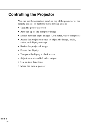 Page 50        
34
Controlling the Projector
You can use the operation panel on top of the projector or the 
remote control to perform the following actions:
•Turn the power on or off
•Auto set-up of the computer image
•Switch between input images (Computer, video-computer)
•Access the projector menus to adjust the image, audio, 
video, and display settings
•Resize the projected image
•Freeze the display
•Temporarily display a blank screen
•Adjust or mute audio/video output
•Use custom functions
•Move the...