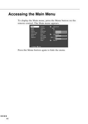 Page 60        
44
Accessing the Main Menu
To display the Main menu, press the Menu button on the 
remote control. The Main menu appears:
Press the Menu button again to hide the menu. 
Position
Tracking
Sync.
Brightness
Contrast
Color
Sharpness
Auto Setup
Gamma
ResetAdjustment
Adjustment
Execute :
:
:
:
:
:
:
:9999
99
0
0
0
0 Video
Audio
Effect
Setting
Users Logo
Advanced
About
Reset All
ON OFF
:Select :Enter 