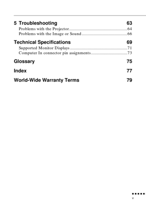 Page 7 
          

 
v 
5 Troubleshooting 63 
Problems with the Projector..................................................64
Problems with the Image or Sound .......................................66 
Technical Specifications  69 
Supported Monitor Displays .................................................71
Computer In connector pin assignments ...............................73 
Glossary 75
Index 77
World-Wide Warranty Terms 79 