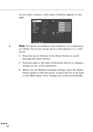 Page 62        
46
As you select a menu, a sub menu of options appears to the 
right.
♦Note: The options available in some submenus vary, depending 
on whether the current image source is the computer or a video 
source.
4. Press the top or bottom of the Enter button to scroll 
through the menu choices.
5. Press the right or left sides of the Enter button to change a 
setting on one of the submenus.
6. When you are finished changing settings, press the Menu 
button again to hide the menu, or press the Esc...