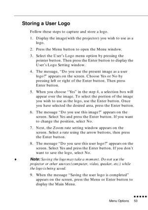 Page 69Menu Options
          
53
Storing a User Logo
Follow these steps to capture and store a logo.
1. Display the image(with the projector) you wish to use as a 
logo.
2. Press the Menu button to open the Menu window.
3. Select the User’s Logo menu option by pressing the 
pointer button. Then press the Enter button to display the 
User’s Logo Setting window.
4. The message, “Do you use the present image as a user 
logo?” appears on the screen. Choose Yes or No by 
pressing left or right of the Enter...