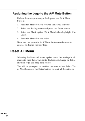 Page 70        
54
Assigning the Logo to the A/V Mute Button
Follow these steps to assign the logo to the A/V Mute 
button:
1. Press the Menu button to open the Menu window.
2. Select the Setting menu and press the Enter button.
3. Select the Blank option (A/V Mute), then highlight User 
Logo.
4. Press the Menu button twice.
Now you can press the A/V Mute button on the remote 
control to display the user logo.
Reset All Menu
Selecting the Reset All menu option resets the settings in all 
menus to their...