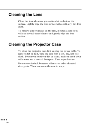 Page 74        
58
Cleaning the Lens
Clean the lens whenever you notice dirt or dust on the 
surface. Lightly wipe the lens surface with a soft, dry, lint-free 
cloth.
To remove dirt or smears on the lens, moisten a soft cloth 
with an alcohol-based cleaner and gently wipe the lens 
surface.
Cleaning the Projector Case
To clean the projector case, first unplug the power cable. To 
remove dirt or dust, wipe the case with a soft, dry, lint-free 
cloth. To remove stubborn dirt or stains, moisten a soft cloth...