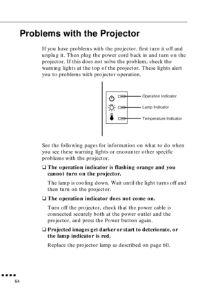 Page 80        
64
Problems with the Projector
If you have problems with the projector, first turn it off and 
unplug it. Then plug the power cord back in and turn on the 
projector. If this does not solve the problem, check the 
warning lights at the top of the projector. These lights alert 
you to problems with projector operation. 
See the following pages for information on what to do when 
you see these warning lights or encounter other specific 
problems with the projector.
❑The operation indicator is...