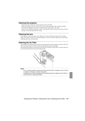 Page 111 Cleaning the Projector, Cleaning the Lens, Cleaning the Air Filter - 109EMP-715/505E  mainte.fm
Cleaning the projector
·Gently wipe the soiled parts of the projector with a soft cloth. 
·When the soiling is severe, wipe the area with a cloth moistened with a medium-strenth 
cleaning agent diluted with water, and then gently wipe it with a dry cloth. 
Never use wax, Benzene, thinner or other active agents. Failure to observe this may result in 
damage or paint peeling from the casing.
Cleaning the lens...