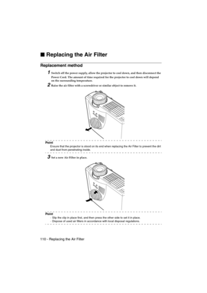 Page 112110 - Replacing the Air FilterEMP-715/505E  mainte.fm

 Replacing the Air Filter
Replacement method 
1Switch off the power supply, allow the projector to cool down, and then disconnect the 
Power Cord. The amount of time required for the projector to cool down will depend 
on the surrounding temperature.
2Raise the air filter with a screwdriver or similar object to remove it.
Po i n t
Ensure that the projector is stood on its end when replacing the Air Filter to prevent the dir t 
and dust from...