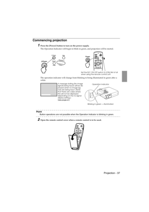 Page 39 Projection - 37 EMP-715/505E  projection.fm
Commencing projection
1Press the [Power] button to turn on the power supply.
The Operation Indicator will begin to blink in green, and projection will be started.
The operation indicator will change from blinking to being illuminated in green after a 
while.
Po i n t
Button operations are not possible when the Operation Indicator is blinking in green.
2Open the remote control cover when a remote control is to be used.
Power
Freeze
A/V MuteE-ZoomR/C ON
OFF3...