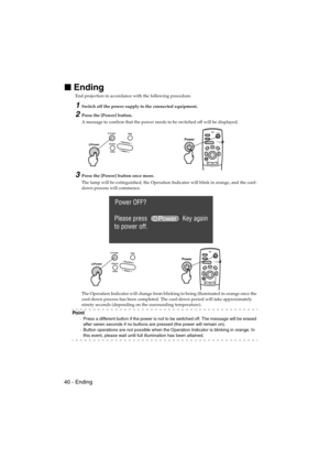 Page 4240 - EndingEMP-715/505E  projection.fm

 Ending
End projection in accordance with the following procedure.
1Switch off the power supply to the connected equipment.
2Press the [Power] button.
A message to confirm that the power needs to be switched off will be displayed.
3Press the [Power] button once more.
The lamp will be extinguished, the Operation Indicator will blink in orange, and the cool-
down process will commence.
The Operation Indicator will change from blinking to being illuminated in...