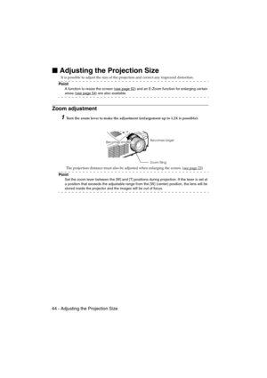 Page 4644 - Adjusting the Projection SizeEMP-715/505E  projection.fm

 Adjusting the Projection Size
It is possible to adjust the size of the projection and correct any trapezoid distortion.
Po i n t
A function to resize the screen (see page 52) and an E-Zoom function for enlarging certain 
areas (see page 54) are also available.
Zoom adjustment
1Turn the zoom lever to make the adjustment (enlargement up to 1.2X is possible).
The projection distance must also be adjusted when enlarging the screen. (see page...