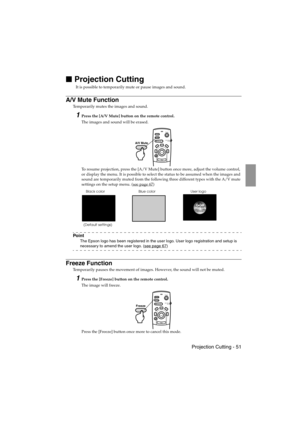 Page 53 Projection Cutting - 51 EMP-715/505E  function.fm

 Projection Cutting
It is possible to temporarily mute or pause images and sound.
A/V Mute Function
Temporarily mutes the images and sound.
1Press the [A/V Mute] button on the remote control.
The images and sound will be erased.
To resume projection, press the [A/V Mute] button once more, adjust the volume control, 
or display the menu. It is possible to select the status to be assumed when the images and 
sound are temporarily muted from the...