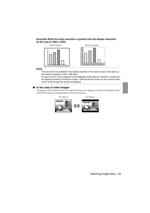 Page 55 Switching Image Sizes - 53EMP-715/505E  function.fm
(Example) When the input resolution is greater than the display resolution
(in the case of 1600 x 1200)
Po i n t
·The size will not be switched if the display resolution of the liquid crystal is the same as 
the entered resolution (1024 x 768 dots).
·A cer tain por tion of the image will not be displayed if the entered resolution is larger than 
the display resolution of the liquid crystal. Lower the [Enter] button on the remote control 
unit to scroll...