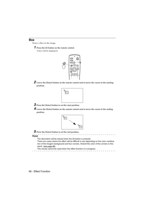 Page 5856 - Effect FunctionEMP-715/505E  function.fm
Box
Draws a Box on the image.
1Press the [2] button on the remote control.
A box will be displayed.
2Lower the [Enter] button on the remote control unit to move the cursor to the starting 
position.
3Press the [Enter] button to set the start position.
4Lower the [Enter] button on the remote control unit to move the cursor to the ending 
position.
5Press the [Enter] button to set the end position.
Po i n t
·The decoration will be erased when the [5] button is...