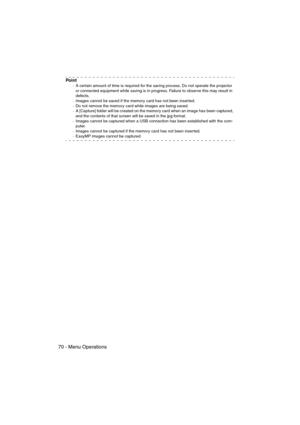 Page 7270 - Menu OperationsEMP-715/505E  menu.fm
Po i n t
·A certain amount of time is required for the saving process. Do not operate the projector 
or connected equipment while saving is in progress. Failure to observe this may result in 
defects.
·Images cannot be saved if the memory card has not been inserted.
·Do not remove the memory card while images are being saved.
·A [Capture] folder will be created on the memory card when an image has been captured, 
and the contents of that screen will be saved in...