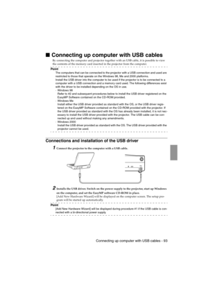 Page 95 Connecting up computer with USB cables - 93EMP-715/505E  software.fm
Connecting up computer with USB cables
By connecting the computer and projector together with an USB cable, it is possible to view 
the contents of the memory card inserted in the projector from the computer.
Po i n t
The computers that can be connected to the projector with a USB connection and used are 
restricted to those that operate on the Windows 98, Me and 2000 platforms.
Install the USB driver into the computer to be used if...