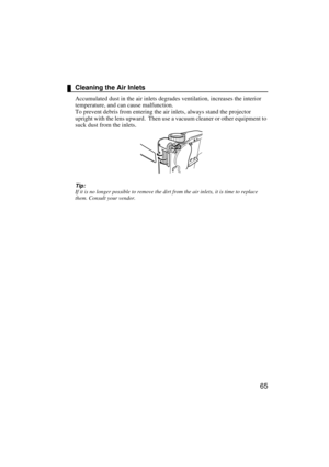 Page 6765
Cleaning the Air Inlets
Accumulated dust in the air inlets degrades ventilation, increases the interior 
temperature, and can cause malfunction.
To prevent debris from entering the air inlets, always stand the projector 
upright with the lens upward.  Then use a vacuum cleaner or other equipment to 
suck dust from the inlets.
Tip:
If it is no longer possible to remove the dirt from the air inlets, it is time to replace 
them. Consult your vendor. 