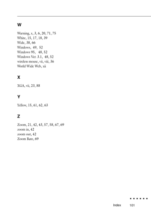Page 119101Index
W
Warning, x, 3, 6, 20, 71, 75
White, 15, 17, 18, 39
Wide, 38, 66
Windows,  49,  52
Windows 95,   48, 52
Windows Ver. 3.1,  48, 52
wireless mouse, vii, viii, 36
World Wide Web, xii
X
XGA, vii, 23, 88
Y
Yellow, 15, 61, 62, 63
Z
Zoom, 21, 42, 43, 57, 58, 67, 69
zoom in, 42
zoom out, 42
Zoom Rate, 69 