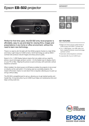 Page 1DATASHEET
Perfect for first-time users, this EB-S02 entry-level projector is 
affordable, easy to use and ideal for viewing films, images and 
presentations in any home or office environment, without the 
need to learn new technology.
There’s no need to dim the light with this SVGA projector thanks to a high White 
and Colour Light Output of 2,600 lumens. 3LCD technology as well as 3000:1 
contrast ratio produce natural images and sharp picture quality.
Epson’s 3-in-1 USB Display feature means that one...